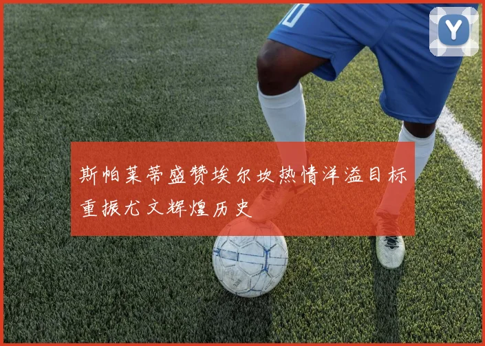 斯帕莱蒂盛赞埃尔坎热情洋溢目标重振尤文辉煌历史