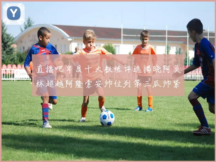 直播吧年度十大教练评选揭晓阿莫林超越阿隆索安帅位列第三瓜帅紧随其后