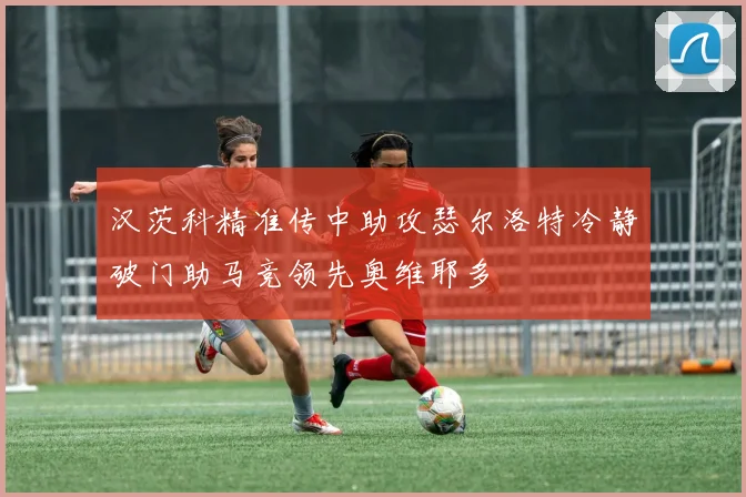 汉茨科精准传中助攻瑟尔洛特冷静破门助马竞领先奥维耶多