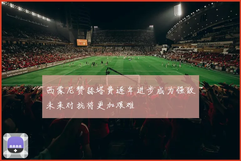 西蒙尼赞赫塔费逐年进步成为强敌未来对抗将更加艰难