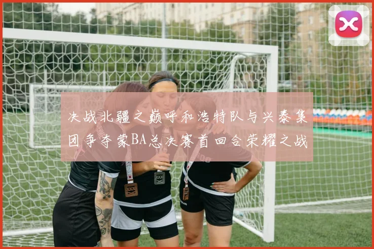 决战北疆之巅呼和浩特队与兴泰集团争夺蒙BA总决赛首回合荣耀之战今晚开启