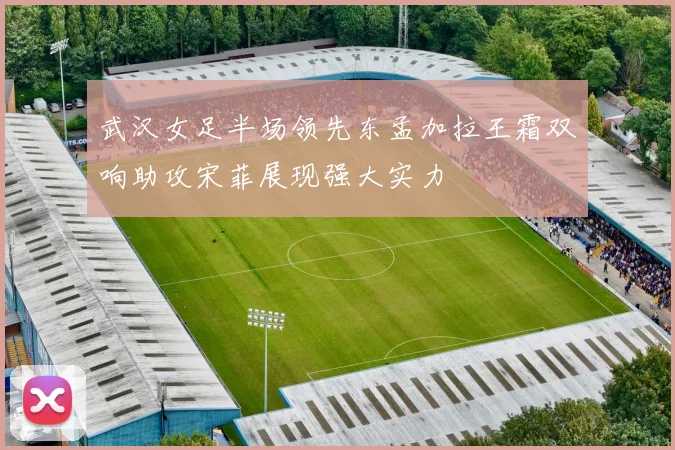 武汉女足半场领先东孟加拉王霜双响助攻宋菲展现强大实力