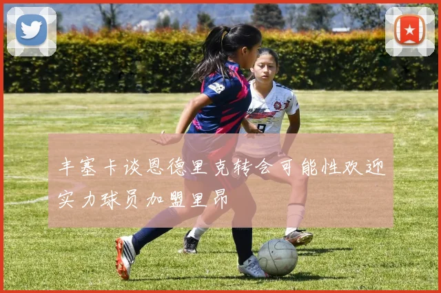 丰塞卡谈恩德里克转会可能性欢迎实力球员加盟里昂