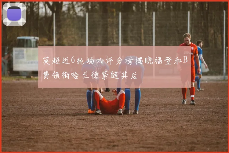 英超近6轮场均评分榜揭晓福登和B费领衔哈兰德紧随其后