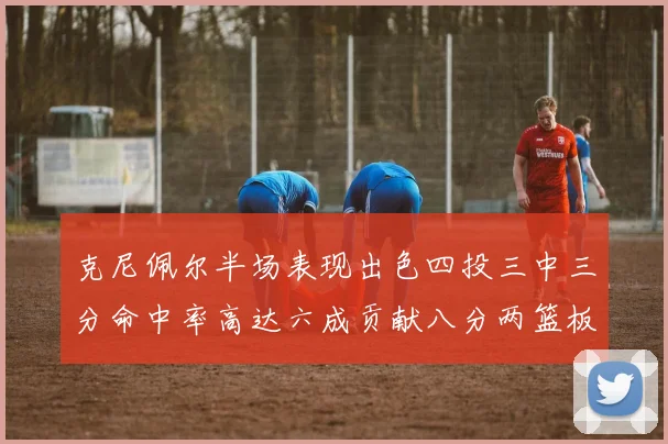 克尼佩尔半场表现出色四投三中三分命中率高达六成贡献八分两篮板
