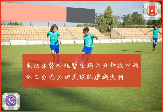米切尔替补短暂出场六分钟投中两记三分无力回天球队遭遇失利