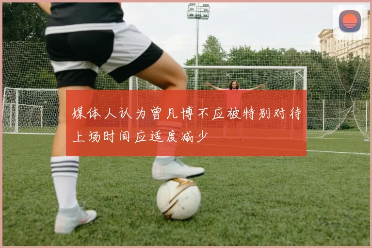 媒体人认为曾凡博不应被特别对待上场时间应适度减少