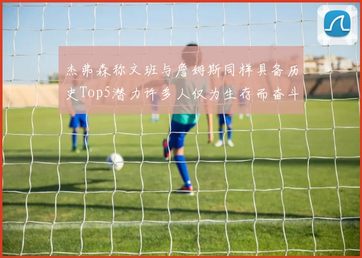 杰弗森称文班与詹姆斯同样具备历史Top5潜力许多人仅为生存而奋斗
