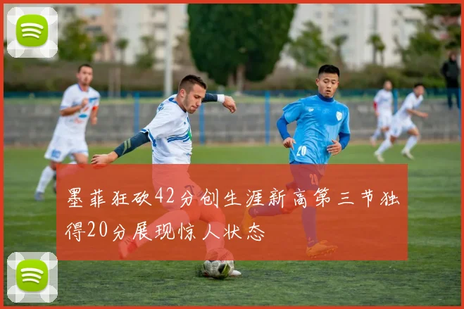 墨菲狂砍42分创生涯新高第三节独得20分展现惊人状态