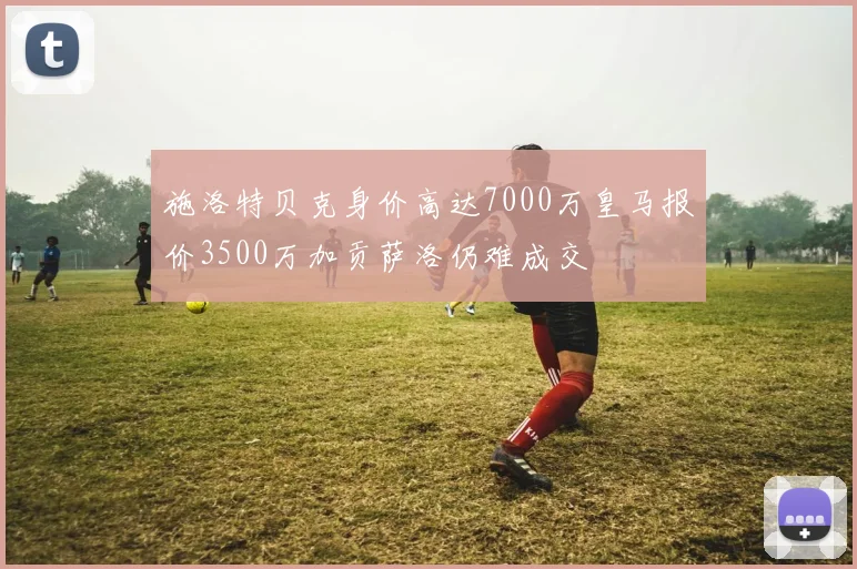 施洛特贝克身价高达7000万皇马报价3500万加贡萨洛仍难成交