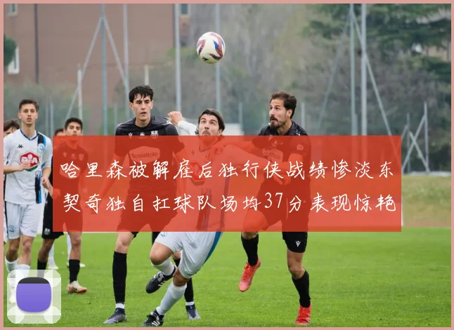 哈里森被解雇后独行侠战绩惨淡东契奇独自扛球队场均37分表现惊艳