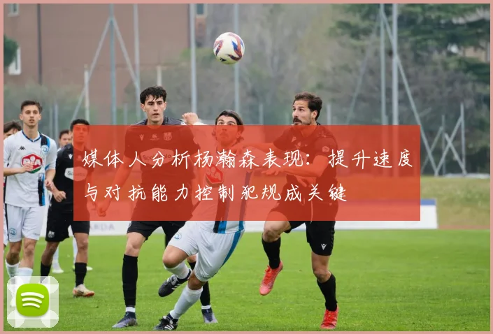 媒体人分析杨瀚森表现：提升速度与对抗能力控制犯规成关键