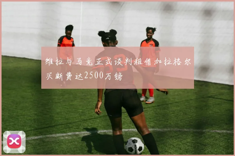 维拉与马竞正式谈判租借加拉格尔买断费达2500万镑