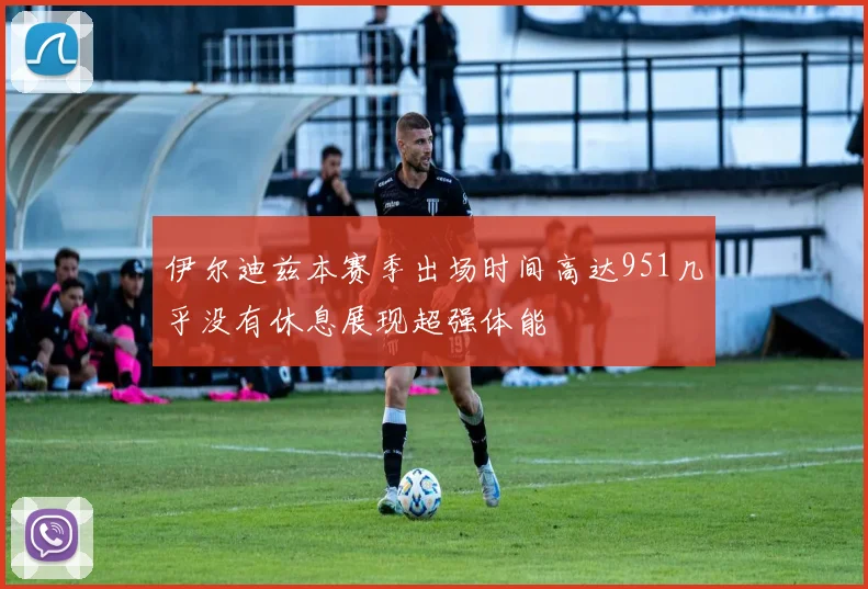 伊尔迪兹本赛季出场时间高达951几乎没有休息展现超强体能