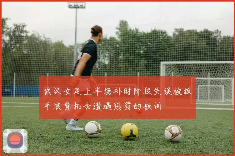 武汉女足上半场补时阶段失误被扳平浪费机会遭遇惩罚的教训