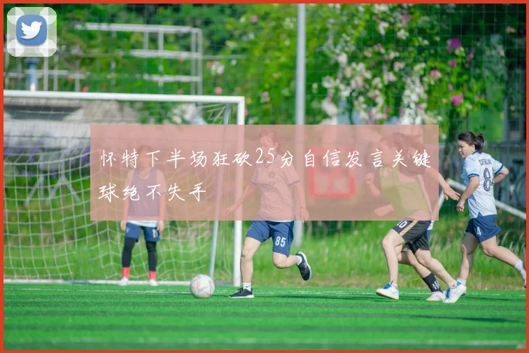 怀特下半场狂砍25分自信发言关键球绝不失手