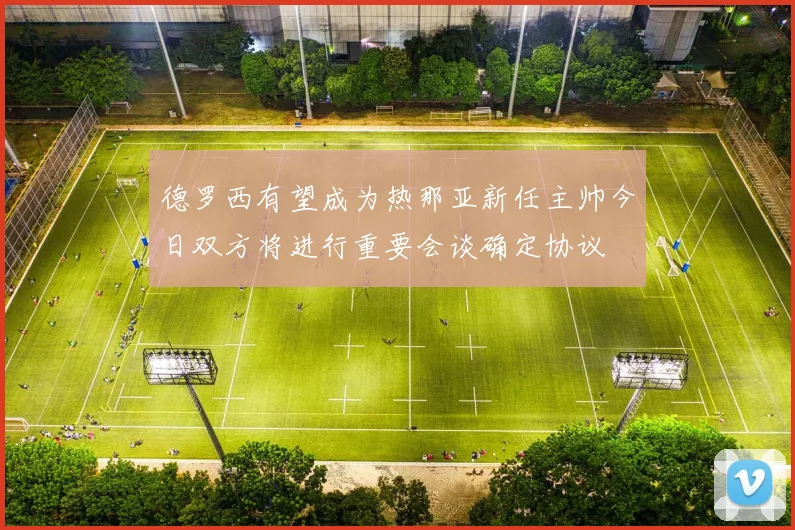 德罗西有望成为热那亚新任主帅今日双方将进行重要会谈确定协议