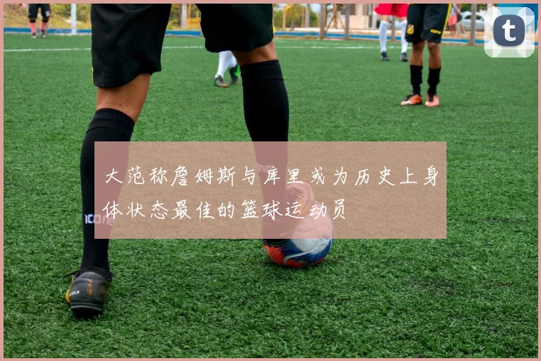 大范称詹姆斯与库里或为历史上身体状态最佳的篮球运动员