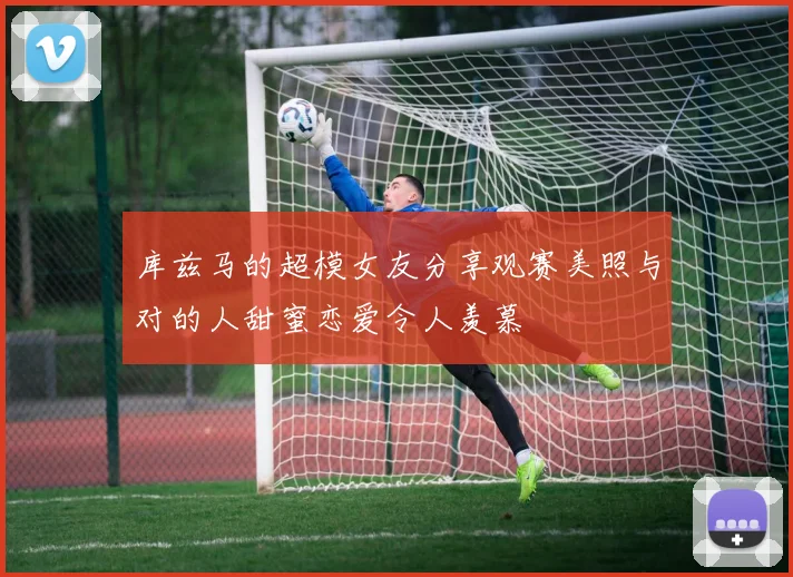库兹马的超模女友分享观赛美照与对的人甜蜜恋爱令人羡慕
