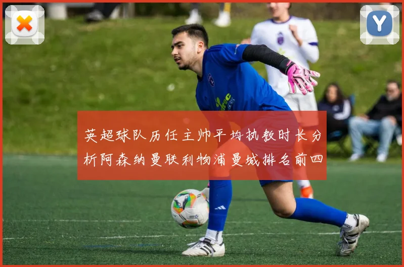 英超球队历任主帅平均执教时长分析阿森纳曼联利物浦曼城排名前四