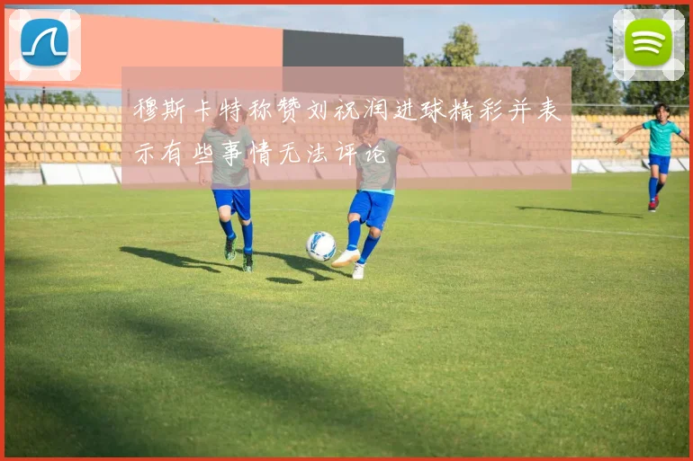 穆斯卡特称赞刘祝润进球精彩并表示有些事情无法评论
