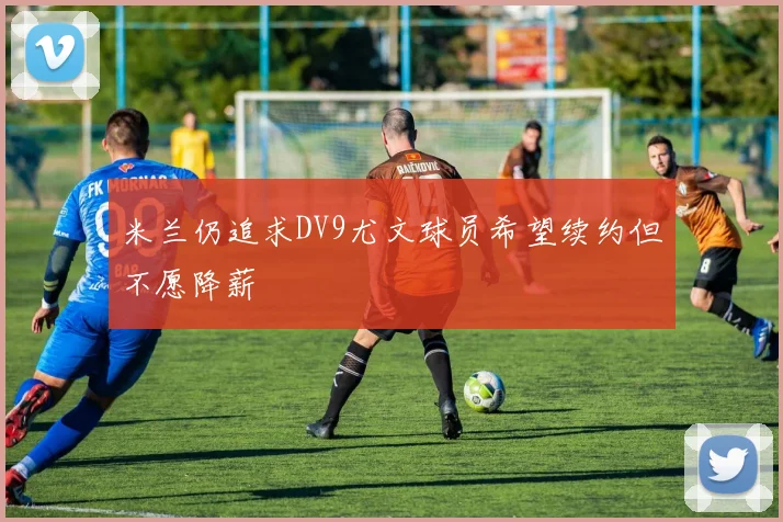米兰仍追求DV9尤文球员希望续约但不愿降薪