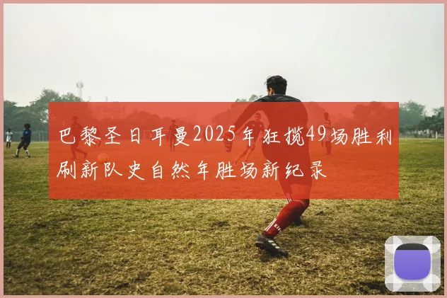 巴黎圣日耳曼2025年狂揽49场胜利刷新队史自然年胜场新纪录