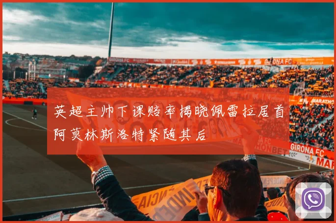 英超主帅下课赔率揭晓佩雷拉居首阿莫林斯洛特紧随其后