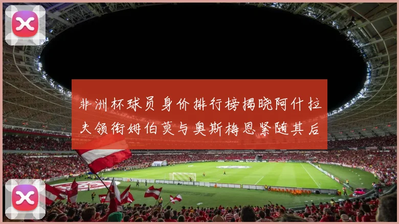 非洲杯球员身价排行榜揭晓阿什拉夫领衔姆伯莫与奥斯梅恩紧随其后