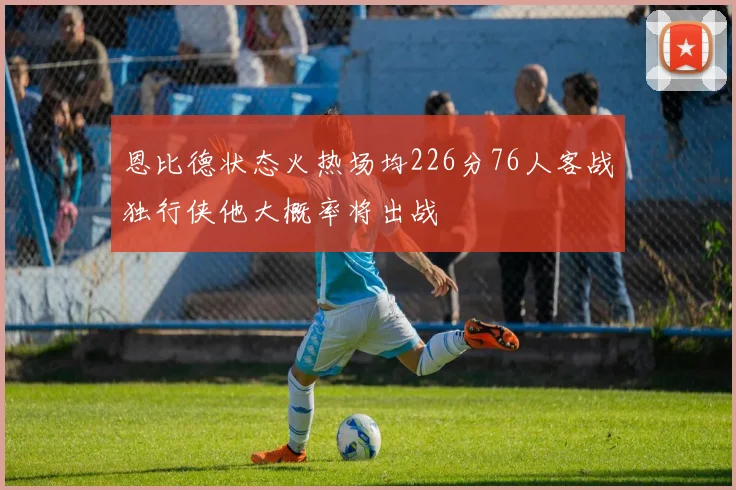 恩比德状态火热场均226分76人客战独行侠他大概率将出战