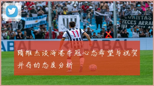 隋维杰谈海港夺冠心态希望与祝贺并存的态度分析