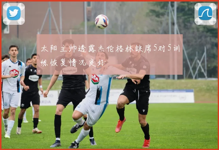 太阳主帅透露杰伦格林缺席5对5训练恢复情况良好