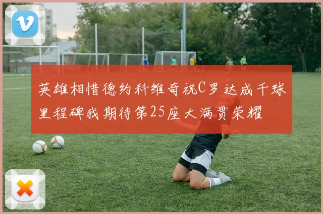 英雄相惜德约科维奇祝C罗达成千球里程碑我期待第25座大满贯荣耀