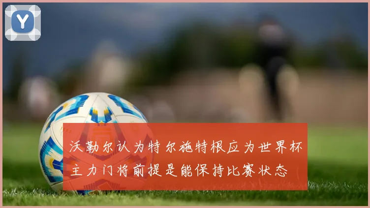 沃勒尔认为特尔施特根应为世界杯主力门将前提是能保持比赛状态