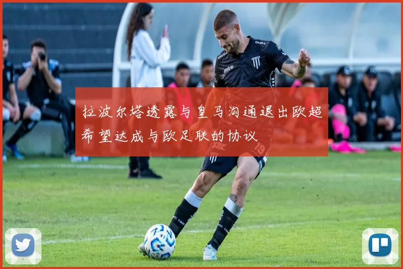 拉波尔塔透露与皇马沟通退出欧超希望达成与欧足联的协议