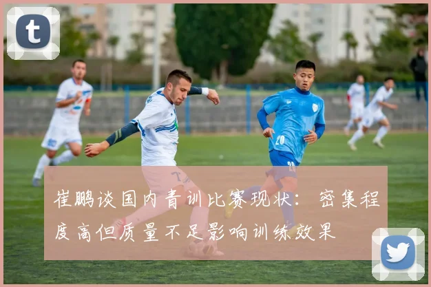 崔鹏谈国内青训比赛现状：密集程度高但质量不足影响训练效果