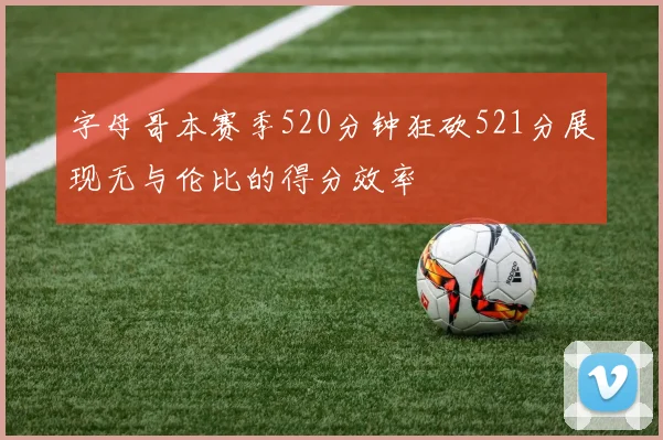 字母哥本赛季520分钟狂砍521分展现无与伦比的得分效率