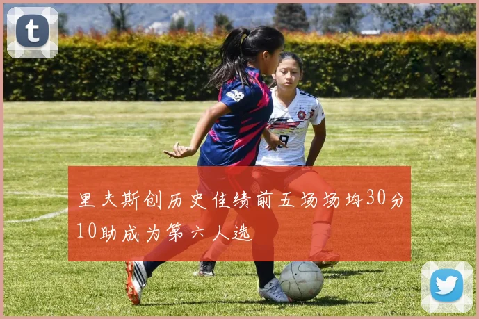 里夫斯创历史佳绩前五场场均30分10助成为第六人选