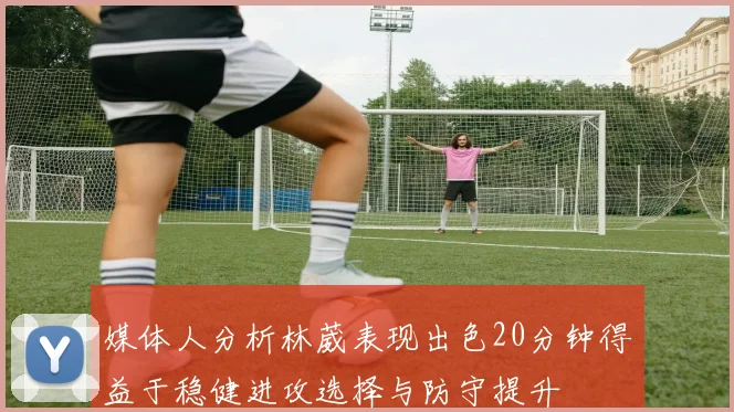 媒体人分析林葳表现出色20分钟得益于稳健进攻选择与防守提升