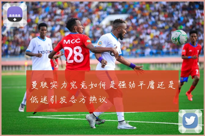 曼联实力究竟如何是强劲平庸还是低迷引发各方热议