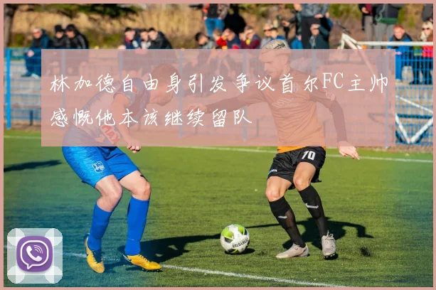 林加德自由身引发争议首尔FC主帅感慨他本该继续留队