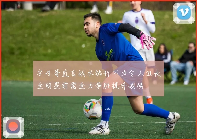 字母哥直言战术执行不力令人沮丧全明星前需全力争胜提升战绩