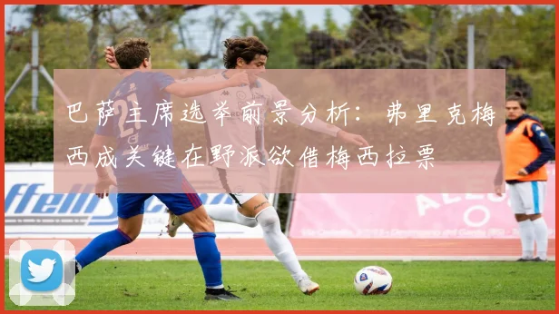 巴萨主席选举前景分析：弗里克梅西成关键在野派欲借梅西拉票