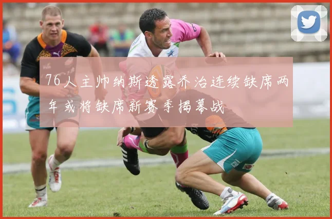 76人主帅纳斯透露乔治连续缺席两年或将缺席新赛季揭幕战