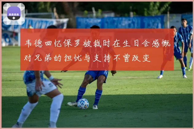 韦德回忆保罗被裁时在生日会感慨对兄弟的担忧与支持不曾改变