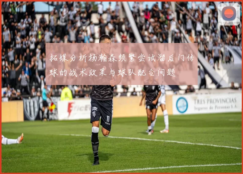 拓媒分析杨瀚森频繁尝试溜后门传球的战术效果与球队配合问题